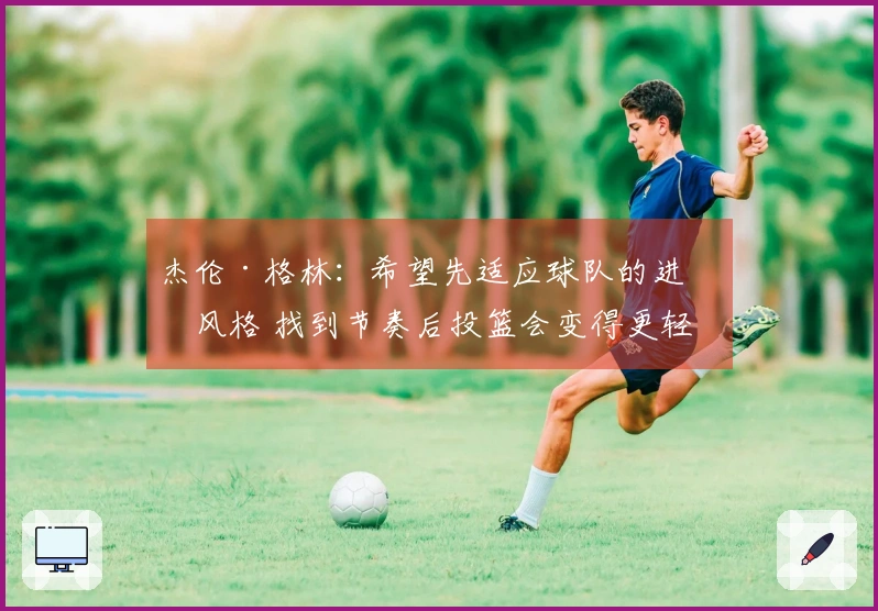 杰伦·格林：希望先适应球队的进攻风格 找到节奏后投篮会变得更轻松