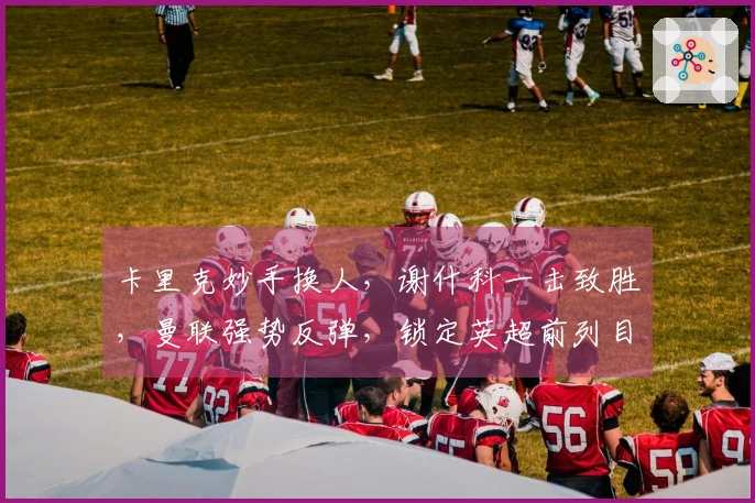 卡里克妙手换人，谢什科一击致胜，曼联强势反弹，锁定英超前列目标