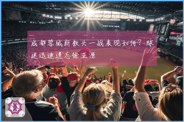 成都蓉城新教头一战表现如何？球迷迅速遗忘徐正源