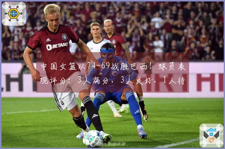 中国女篮以74-69战胜巴西！球员表现评分：3人满分，3人良好，1人待改进