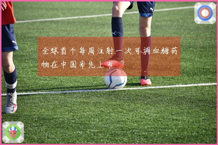 全球首个每周注射一次可调血糖药物在中国率先上市