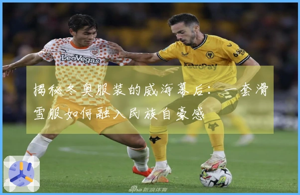 揭秘冬奥服装的威海幕后：一套滑雪服如何融入民族自豪感