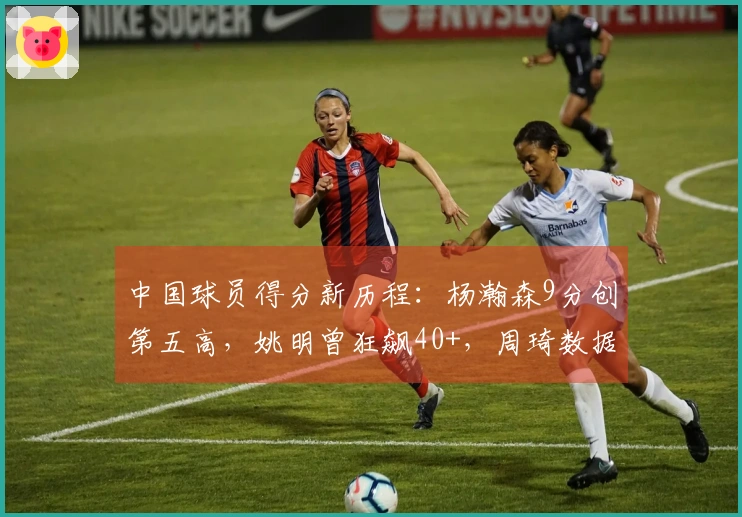 中国球员得分新历程：杨瀚森9分创第五高，姚明曾狂飙40+，周琦数据满分