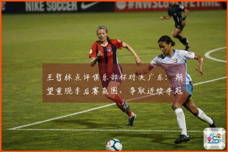 王哲林点评俱乐部杯对决广东：期望重现季后赛氛围，争取连续夺冠