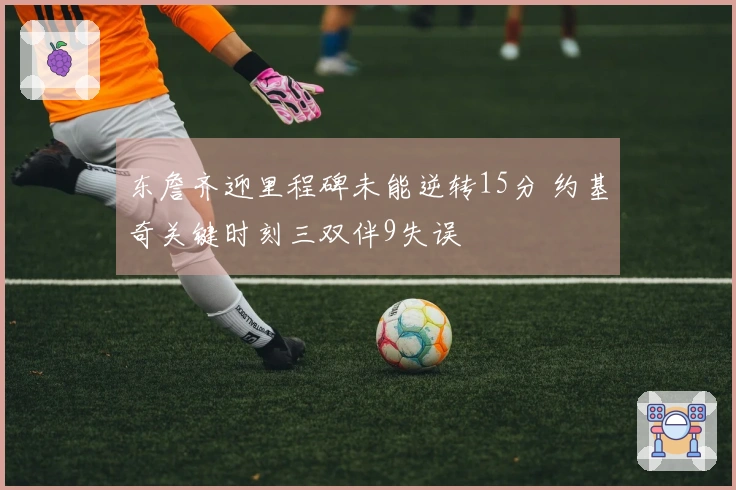 东詹齐迎里程碑未能逆转15分 约基奇关键时刻三双伴9失误