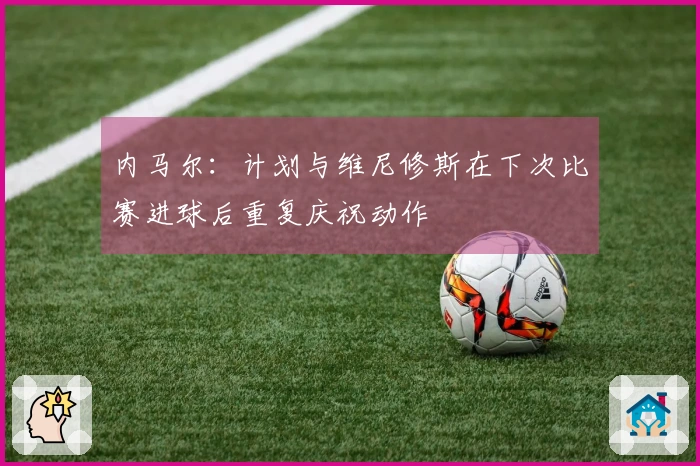 内马尔：计划与维尼修斯在下次比赛进球后重复庆祝动作