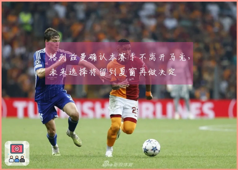 格列兹曼确认本赛季不离开马竞，未来选择将留到夏窗再做决定