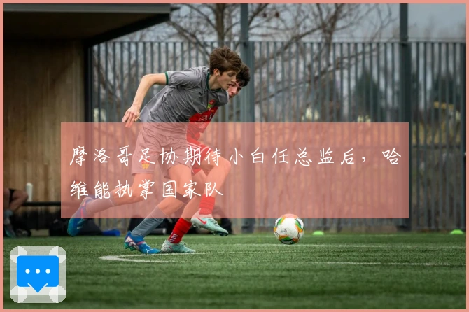 摩洛哥足协期待小白任总监后，哈维能执掌国家队