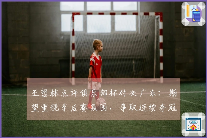 王哲林点评俱乐部杯对决广东：期望重现季后赛氛围，争取连续夺冠