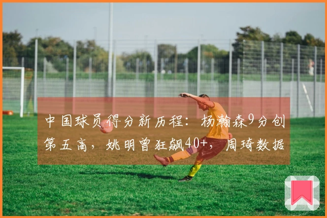 中国球员得分新历程：杨瀚森9分创第五高，姚明曾狂飙40+，周琦数据满分
