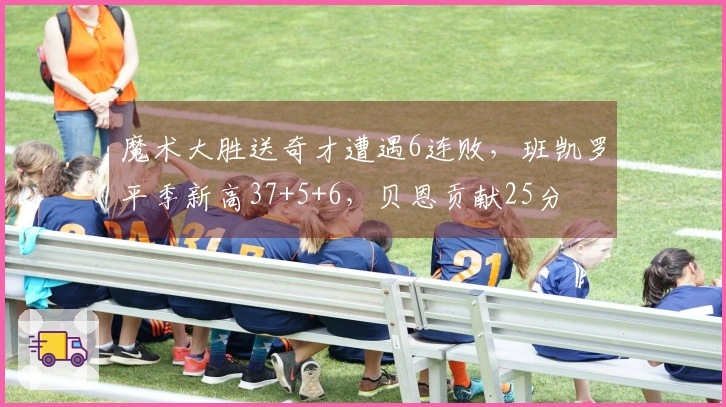 魔术大胜送奇才遭遇6连败，班凯罗平季新高37+5+6，贝恩贡献25分