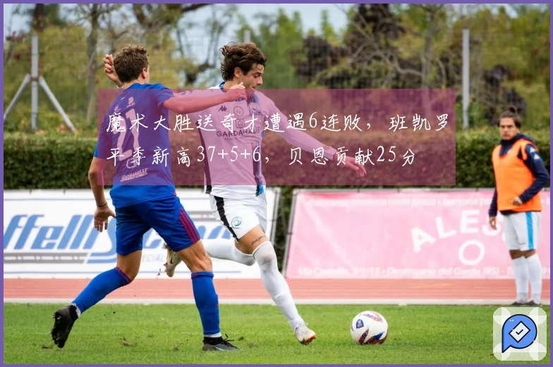 魔术大胜送奇才遭遇6连败，班凯罗平季新高37+5+6，贝恩贡献25分