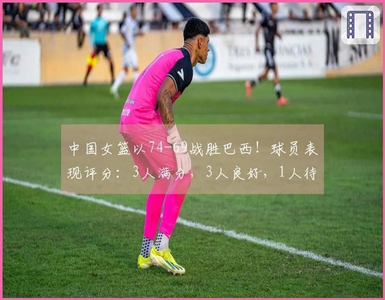 中国女篮以74-69战胜巴西！球员表现评分：3人满分，3人良好，1人待改进